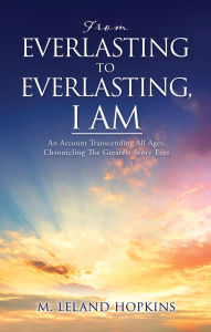 Title: FROM EVERLASTING TO EVERLASTING, I AM: An Account Transcending All Ages, Chronicling The Greatest Story Ever, Author: M. Leland Hopkins