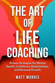 Title: The Art of Life Coaching: Proven Strategies for Mental Health, Confidence, Relationships, and Personal Growth, Author: Matt Morris
