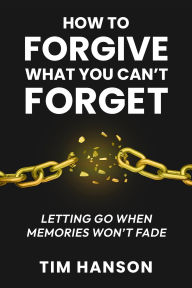 Title: How to Forgive What You Can't Forget: Letting Go When Memories Won't Fade, Author: Tim Hanson