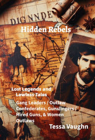 Title: Hidden Rebels: Lost Legends and Lawless Tales: Gang Leaders / Outlaw Confederates, Gunslingers / Hired Guns, & Women Outlaws, Author: Tessa Vaughn