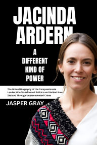 Title: Jacinda Ardern A Different Kind of Power: The Untold Biography of the Compassionate Leader Who Transformed Politics and Guided New Zealand Through Unprecedented, Author: Jasper Gray
