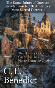 Title: The Stone Saints of Quebec: Secrets from North America's Most Sacred Fortress: The History of the Cathedral-Basilica of Notre-Dame de Québec, Author: C. T. Benedict