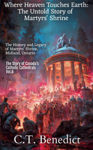 Title: Where Heaven Touches Earth: The Untold Story of Martyrs' Shrine: The History and Legacy of Martyrs' Shrine, Midland, Ontario, Author: C. T. Benedict
