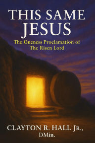 Title: This Same Jesus: The Oneness Proclamation of The Risen Lord, Author: Clayton R. Hall Jr. ,. Dmin.