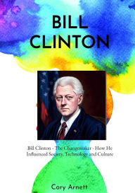 Title: Bill Clinton: The Changemaker How He Influenced Society, Technology, and Culture, Author: Cory Arnett