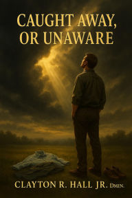 Title: Caught Away, Or Unaware?: A Scriptural Defense of The Rapture, Author: Clayton R. Hall Jr. ,. Dmin.