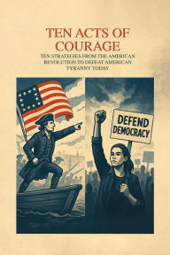 Title: TEN ACTS OF COURAGE STRATEGIES FROM THE AMERICAN REVOLUTION TO DEFEAT TYRANNY, Author: Richard Worth