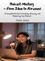 Podcast Mastery - From Idea to Airwaves: A Complete Guide to Creating, Growing, and Perfecting Your Podcast
