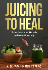 Title: Juicing to Heal: Transform your Health and Heal Naturally, Author: K Griffiths RN MSN Ed FNP-C