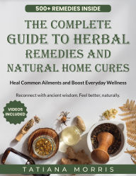 Title: The Complete Guide to Herbal Remedies and Natural Home Cures: Heal Common Ailments and Boost Everyday Wellness, Author: Tatiana Morris