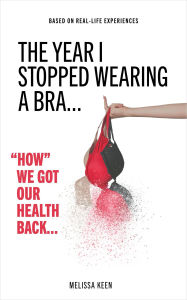 Title: The Year I Stopped Wearing A Bra - How We Got Our Health Back, Author: Melissa Keen