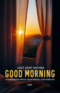 Title: JUST KEEP SAYING GOOD MORNING: A POEM BOOK ABOUT HEARTBREAK, LOVE AND LIFE, Author: KM R