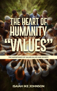 Title: THE HEART OF HUMANITY VALUES: THE IMPORTANCE OF VALUES IN LIFE AND SOCIETY, Author: Isaiah Ike Johnson