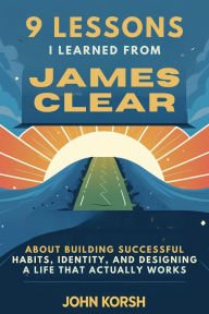 Title: 9 Lessons I Learned From James Clear About Building Successful Habits,Identity,and Designing a Life That Actually Works, Author: John Korsh