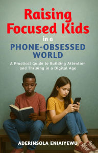 Title: Raising Focused Kids in a Phone-Obsessed World: A Practical Guide to Building Attention and Thriving in a Digital Age, Author: Aderinsola Eniaiyewu