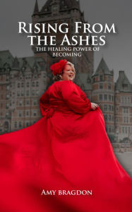 Title: Rising From The Ashes: The Healing Power of Becoming, Author: Amy Bragdon