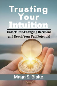 Title: Trusting Your Intuition: Unlock Life-Changing Decisions and Reach Your Full Potential, Author: Maya S. Blake