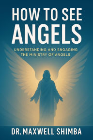 Title: How to See Angels: Understanding and Engaging the Ministry of Angels, Author: Maxwell Shimba