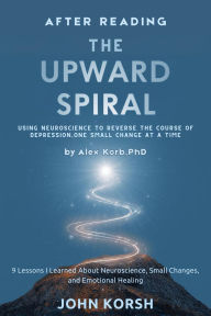 Title: After reading The Upward Spiral -- Using Neuroscience to Reverse the Course of Depression by Alex Korb, PhD: 9 Lessons I Learned About Neuroscience, Small Changes, and Emotional Healing, Author: John Korsh