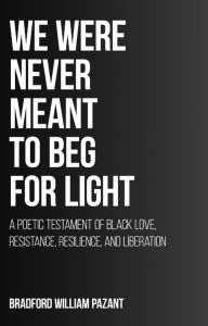 Title: We Were Never Meant To Beg For Light: A Poetic Testament of Black Love, Resistance, Resilience, and Liberation, Author: Bradford William Pazant