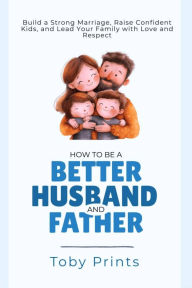 Title: How to Be a Better Husband and Father: Build a Strong Marriage, Raise Confident Kids, and Lead Your Family with Love and Respect, Author: Toby Prints