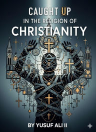 Title: CAUGHT UP IN THE RELIGION OF CHRISTIANITY: An Invitation to Authentic Christian Faith, Author: Yusuf Ali