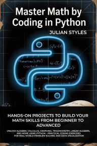 Title: MASTER MATH BY CODING IN PYTHON: Hands-On Projects to Build Your Math Skills from Beginner to Advanced Unlock Algebra, Calculus, Graphing, Trigonometry, Author: Styles Julian