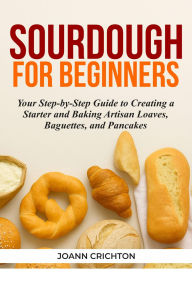 Title: Sourdough for Beginners: Your Step-by-Step Guide to Creating a Starter and Baking Artisan Loaves, Baguettes, and Pancakes, Author: Joann Crichton