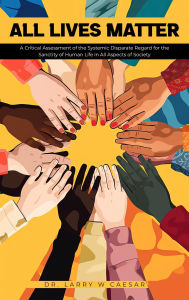 Title: All Lives Matter: A Critical Assessment of the Systemic Disparate Regard for the Sanctity of Human Life in All Aspects of Society, Author: Larry W Caesar
