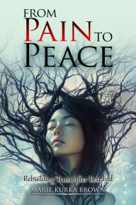 Title: From Pain to Peace: Rebuilding Trust After Betrayal, Author: Maria Kurka Brown
