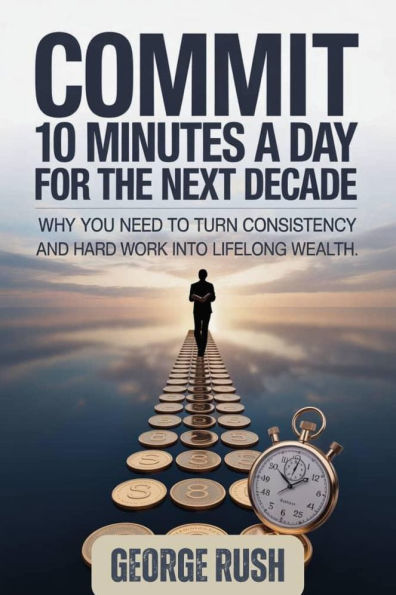 Commit 10 Minutes A Day For The Next Decade: Why you need to turn consistency and hard work into lifelong wealth
