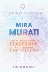 Title: 9 Lessons I Learned From Mira Murati About Artificial Intelligence, Leadership, and Shaping the Future, Author: John Korsh