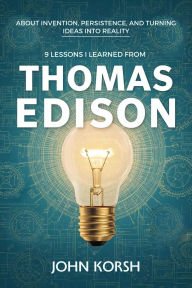 Title: 9 Lessons I Learned From Thomas Edison About Invention, Persistence, and Turning Ideas Into Reality, Author: John Korsh