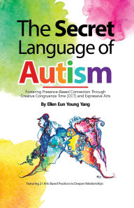Title: The Secret Language of Autism: Fostering Presence-Based Connection Through Creative Congruence Time (CCT) and Expressive Arts, Author: Ellen Eun Young Yang