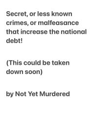 Title: Secret, or less known crimes, or malfeasance that increase the national debt! (This could be taken down soon), Author: Not Yet Murdered