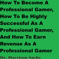 Title: How To Become A Professional Gamer, How To Be Successful As A Professional Gamer, And How To Earn Revenue As A Gamer, Author: Dr. Harrison Sachs