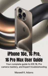 Title: IPHONE 16e, 16 PRO, 16 PRO MAX USER GUIDE: Your Complete Guide to iOS 18, Pro Camera Mastery, and Expert Troubleshooting, Author: Maxwell K. Adams