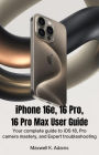IPHONE 16e, 16 PRO, 16 PRO MAX USER GUIDE: Your Complete Guide to iOS 18, Pro Camera Mastery, and Expert Troubleshooting