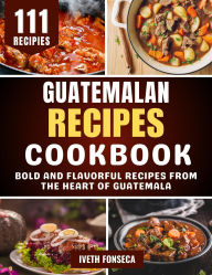 Title: Guatemalan Recipes Cookbook: Bold and Flavorful Recipes from the Heart of Guatemala, Author: Iveth Fonseca