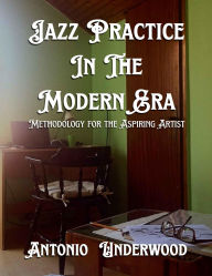 Title: Jazz Practice In The Modern Era.: Methodology for the Aspiring Artist., Author: Antonio Underwood