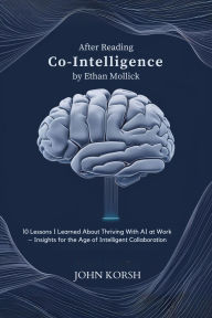 Title: After Reading Co-Intelligence By Ethan Mollick: 10 Lessons I Learned About Thriving With AI at Work Insights for the Age of Intelligent Collaboration, Author: John Korsh
