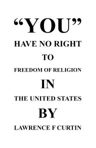 Title: YOU HAVE NO RIGHT TO FREEDOM OF RELIGION IN THE UNITED STATES, Author: LAWRENCE F CURTIN