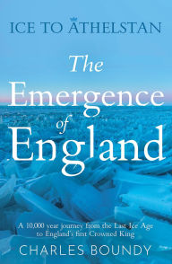 Title: Ice to Athelstan The Emergence of England: A 10,000 year journey from the Last Ice Age to England's first Crowned King, Author: Charles Boundy