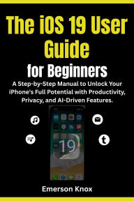 Title: The iOS 19 User Guide for Beginners:: A Step-by-Step Manual to Unlock Your iPhone's Full Potential with Productivity, Privacy, and AI-Driven Features., Author: Knox Emerson