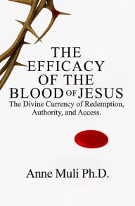 Title: The Efficacy of the Blood of Jesus: The Divine Currency of Redemption, Authority, and Access, Author: Anne Muli Ph. D.