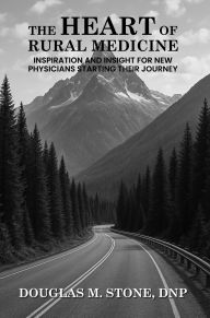Title: THE HEART OF RURAL MEDICINE: INSPIRATION AND INSIGHT FOR NEW PHYSICIANS STARTING THEIR JOURNEY, Author: DOUGLAS M. STONE DNP