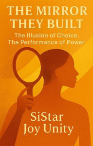 Title: The Mirror They Built: The Illusion of Choice. The Performance of Power., Author: Sistar Joy Unity