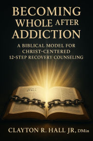 Title: Becoming Whole After Addiction: A Biblical Model for Christ-Centered 12-Step Recovery Counseling, Author: Clayton R. Hall Jr. ,. Dmin.