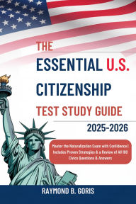 Title: The Essential U.S. Citizenship Test Study Guide 2025-2026: Master the Naturalization Exam with Confidence Includes Proven Strategies & a Review of All 100 Civics Questions & Ans, Author: Goris Raymond B.