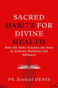 Title: Sacred Habits for Divine Health: How the Body Teaches the Soul to Achieve Wellness and Holiness, Author: Denis Ps. Ezekiel